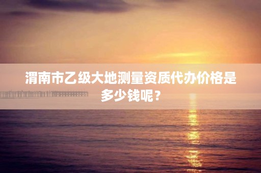 渭南市乙级大地测量资质代办价格是多少钱呢?