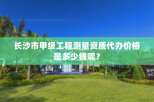 长沙市甲级工程测量资质代办价格是多少钱呢?