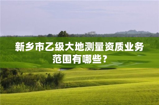 新乡市乙级大地测量资质业务范围有哪些?