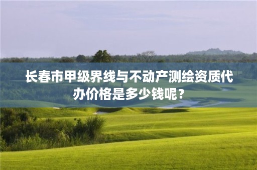 长春市甲级界线与不动产测绘资质代办价格是多少钱呢？