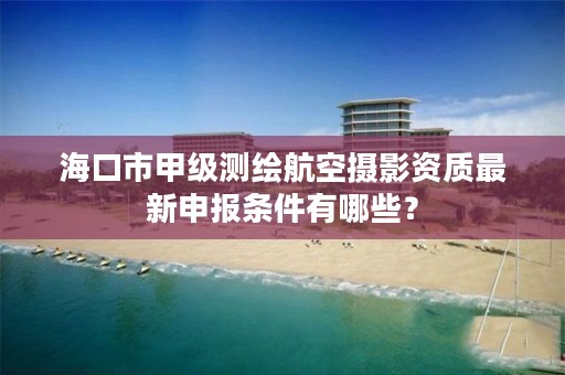 海口市甲级测绘航空摄影资质最新申报条件有哪些？