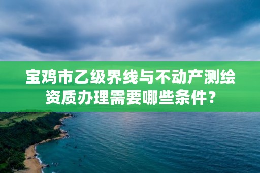 宝鸡市乙级界线与不动产测绘资质办理需要哪些条件?