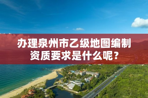 办理泉州市乙级地图编制资质要求是什么呢?