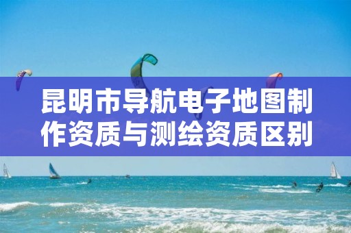 昆明市导航电子地图制作资质与测绘资质区别是什么呢?
