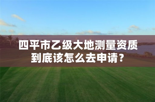 四平市乙级大地测量资质到底该怎么去申请？