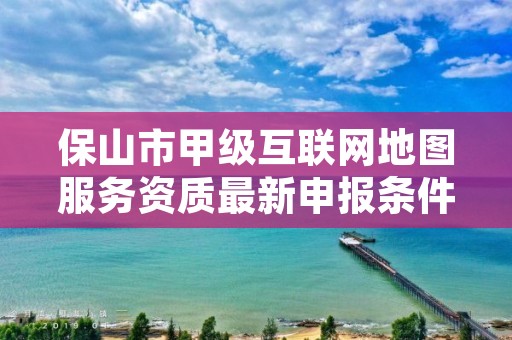 保山市甲级互联网地图服务资质最新申报条件有哪些？
