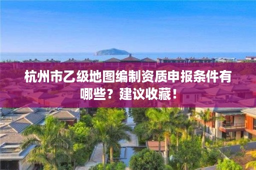 杭州市乙级地图编制资质申报条件有哪些?建议收藏!
