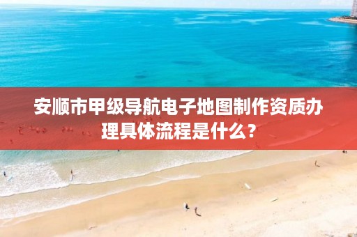 安顺市甲级导航电子地图制作资质办理具体流程是什么?