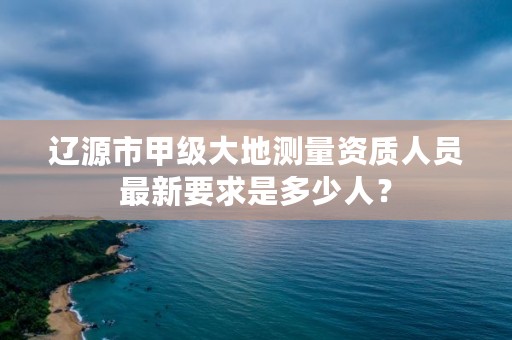 辽源市甲级大地测量资质人员最新要求是多少人？