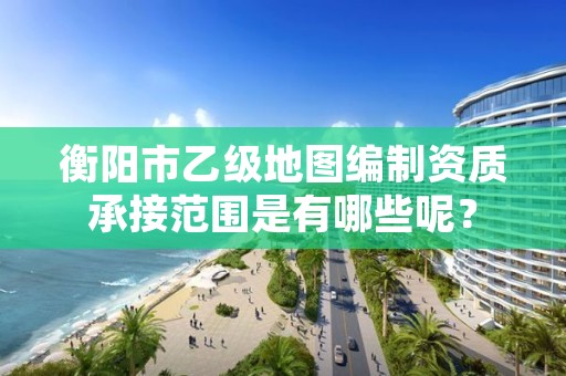 衡阳市乙级地图编制资质承接范围是有哪些呢?