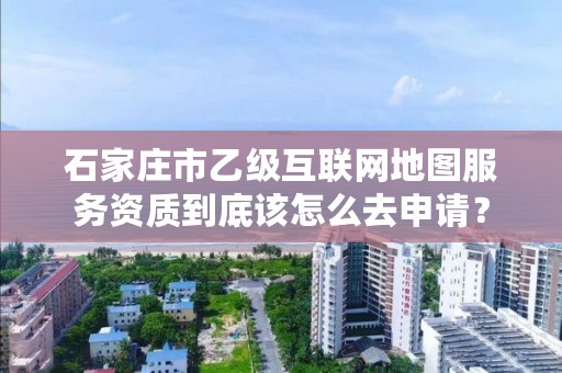 石家庄市乙级互联网地图服务资质到底该怎么去申请?