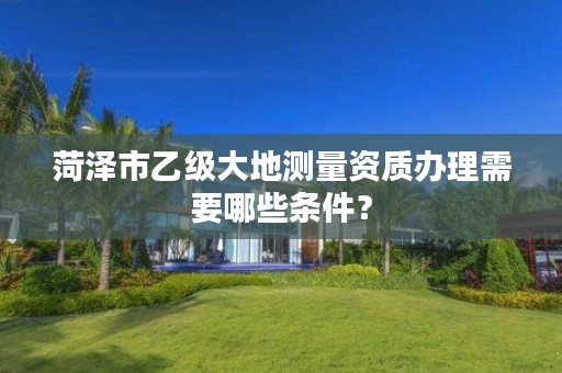 菏泽市乙级大地测量资质办理需要哪些条件?