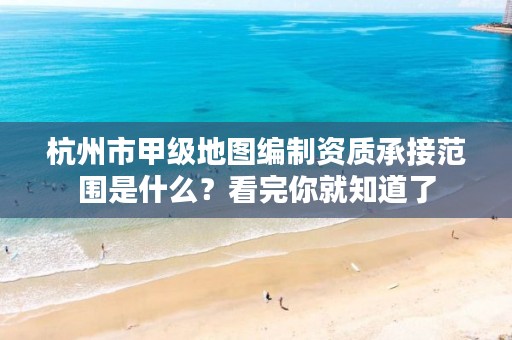 杭州市甲级地图编制资质承接范围是什么?看完你就知道了