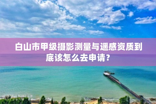 白山市甲级摄影测量与遥感资质到底该怎么去申请？