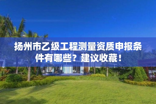 扬州市乙级工程测量资质申报条件有哪些?建议收藏!