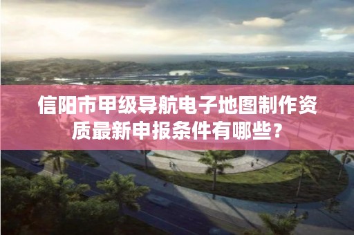 信阳市甲级导航电子地图制作资质最新申报条件有哪些？