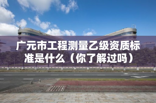 广元市工程测量乙级资质标准是什么(你了解过吗)