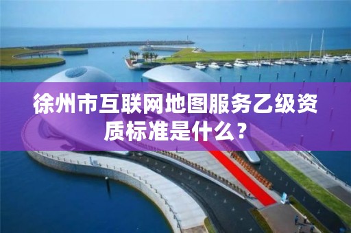 徐州市互联网地图服务乙级资质标准是什么?