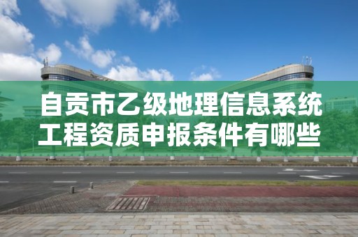 自贡市乙级地理信息系统工程资质申报条件有哪些?建议收藏!