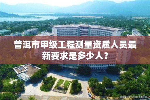 普洱市甲级工程测量资质人员最新要求是多少人?