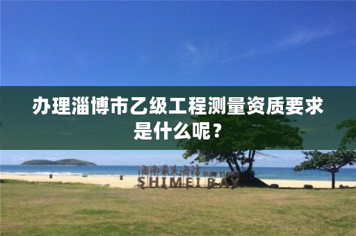 办理淄博市乙级工程测量资质要求是什么呢?