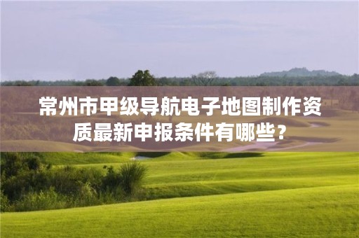 常州市甲级导航电子地图制作资质最新申报条件有哪些?