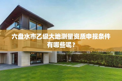 六盘水市乙级大地测量资质申报条件有哪些呢?