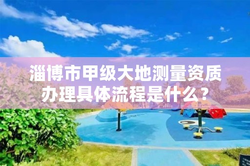 淄博市甲级大地测量资质办理具体流程是什么?