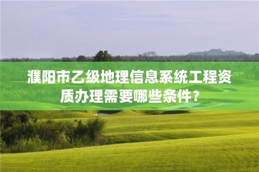 濮阳市乙级地理信息系统工程资质办理需要哪些条件?