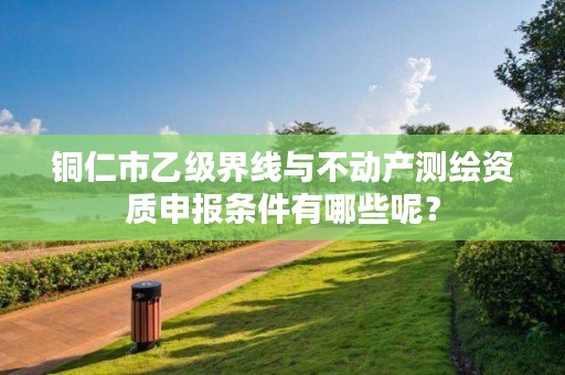 铜仁市乙级界线与不动产测绘资质申报条件有哪些呢？