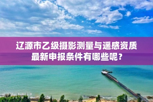 辽源市乙级摄影测量与遥感资质最新申报条件有哪些呢？