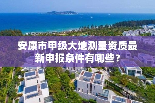 安康市甲级大地测量资质最新申报条件有哪些?