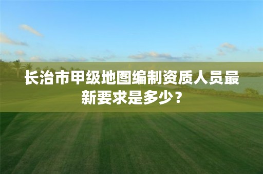 长治市甲级地图编制资质人员最新要求是多少?