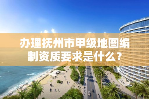 办理抚州市甲级地图编制资质要求是什么?