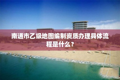 南通市乙级地图编制资质办理具体流程是什么?