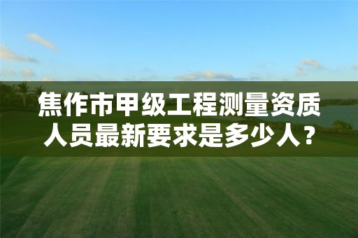 焦作市甲级工程测量资质人员最新要求是多少人?