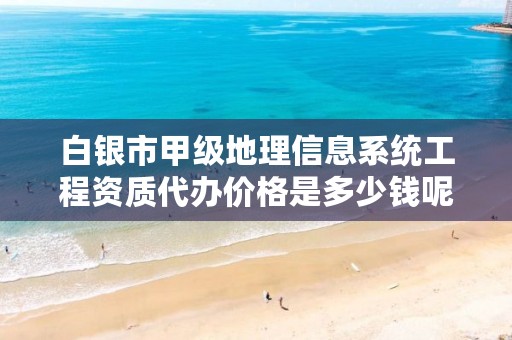 白银市甲级地理信息系统工程资质代办价格是多少钱呢?