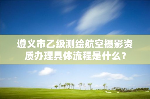 遵义市乙级测绘航空摄影资质办理具体流程是什么?
