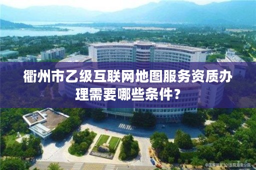 衢州市乙级互联网地图服务资质办理需要哪些条件?