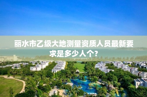 丽水市乙级大地测量资质人员最新要求是多少人个?