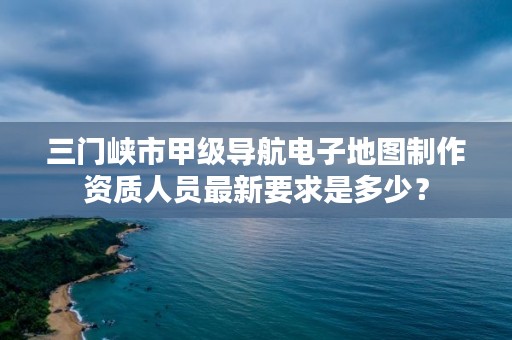 三门峡市甲级导航电子地图制作资质人员最新要求是多少?