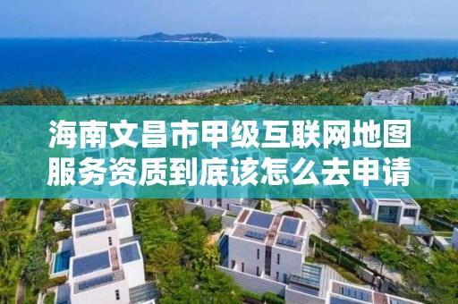 海南文昌市甲级互联网地图服务资质到底该怎么去申请?