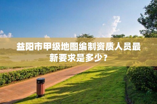 益阳市甲级地图编制资质人员最新要求是多少?