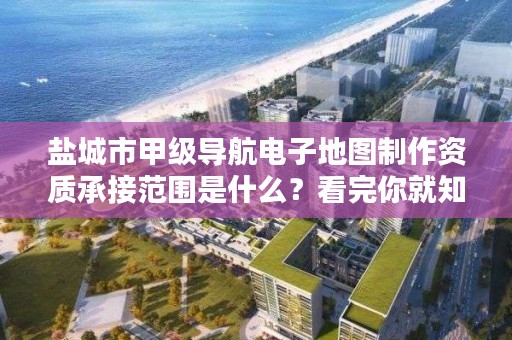 盐城市甲级导航电子地图制作资质承接范围是什么?看完你就知道了