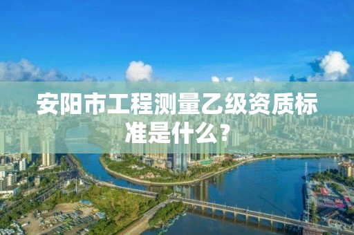 安阳市工程测量乙级资质标准是什么?