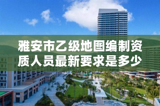 雅安市乙级地图编制资质人员最新要求是多少个?