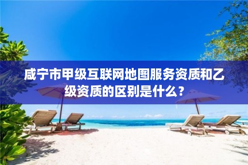咸宁市甲级互联网地图服务资质和乙级资质的区别是什么?
