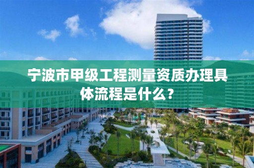 宁波市甲级工程测量资质办理具体流程是什么?