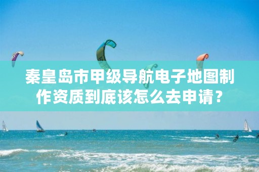 秦皇岛市甲级导航电子地图制作资质到底该怎么去申请?