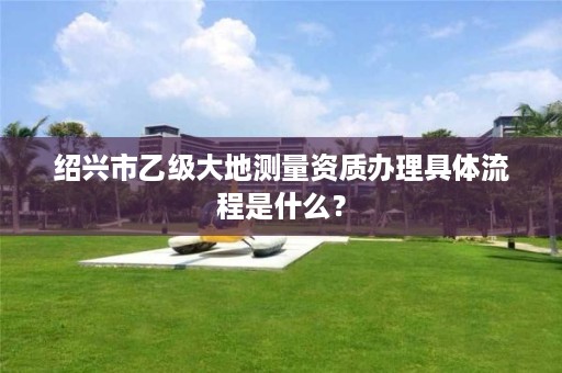 绍兴市乙级大地测量资质办理具体流程是什么?